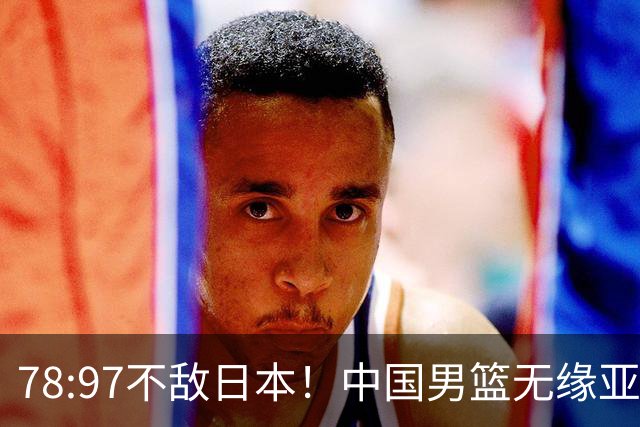 78:97不敌日本！中国男篮无缘亚运决赛，进攻停滞+防守失守太致命